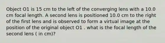 Object O1 is 15 cm to the left of the converging lens with a 10.0 cm focal length. A second lens is positioned 10.0 cm to the right of the first lens and is observed to form a virtual image at the position of the original object O1 . what is the focal length of the second lens ( in cm)?