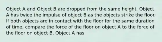 Object A and Object B are dropped from the same height. Object A has twice the impulse of object B as the objects strike the floor. If both objects are in contact with the floor for the same duration of time, compare the force of the floor on object A to the force of the floor on object B. Object A has