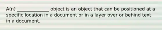 A(n) ______________ object is an object that can be positioned at a specific location in a document or in a layer over or behind text in a document.