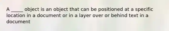 A _____ object is an object that can be positioned at a specific location in a document or in a layer over or behind text in a document