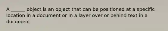 A ______ object is an object that can be positioned at a specific location in a document or in a layer over or behind text in a document