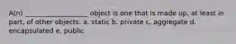 A(n) ___________________ object is one that is made up, at least in part, of other objects. a. static b. private c. aggregate d. encapsulated e. public