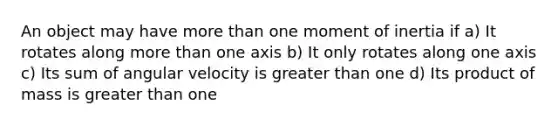 An object may have more than one moment of inertia if a) It rotates along more than one axis b) It only rotates along one axis c) Its sum of angular velocity is greater than one d) Its product of mass is greater than one