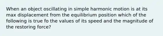 When an object oscillating in simple harmonic motion is at its max displacement from the equilibrium position which of the following is true fo the values of its speed and the magnitude of the restoring force?