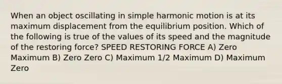 When an object oscillating in simple harmonic motion is at its maximum displacement from the equilibrium position. Which of the following is true of the values of its speed and the magnitude of the restoring force? SPEED RESTORING FORCE A) Zero Maximum B) Zero Zero C) Maximum 1/2 Maximum D) Maximum Zero