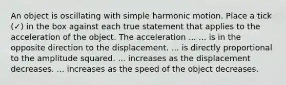 An object is oscillating with simple harmonic motion. Place a tick (✓) in the box against each true statement that applies to the acceleration of the object. The acceleration ... ... is in the opposite direction to the displacement. ... is directly proportional to the amplitude squared. ... increases as the displacement decreases. ... increases as the speed of the object decreases.