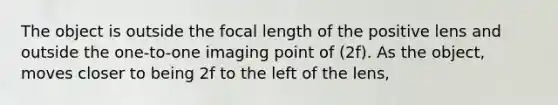 The object is outside the focal length of the positive lens and outside the one-to-one imaging point of (2f). As the object, moves closer to being 2f to the left of the lens,