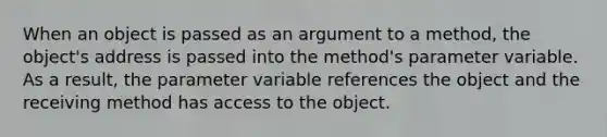 When an object is passed as an argument to a method, the object's address is passed into the method's parameter variable. As a result, the parameter variable references the object and the receiving method has access to the object.