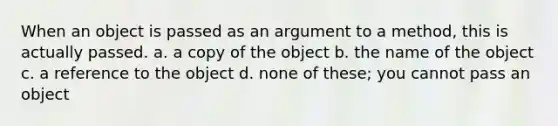 When an object is passed as an argument to a method, this is actually passed. a. a copy of the object b. the name of the object c. a reference to the object d. none of these; you cannot pass an object