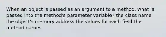 When an object is passed as an argument to a method, what is passed into the method's parameter variable? the class name the object's memory address the values for each field the method names