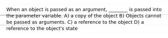 When an object is passed as an argument, ________ is passed into the parameter variable. A) a copy of the object B) Objects cannot be passed as arguments. C) a reference to the object D) a reference to the object's state