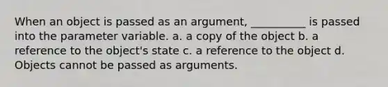 When an object is passed as an argument, __________ is passed into the parameter variable. a. a copy of the object b. a reference to the object's state c. a reference to the object d. Objects cannot be passed as arguments.