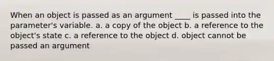 When an object is passed as an argument ____ is passed into the parameter's variable. a. a copy of the object b. a reference to the object's state c. a reference to the object d. object cannot be passed an argument