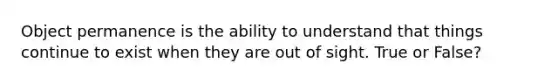 Object permanence is the ability to understand that things continue to exist when they are out of sight. True or False?