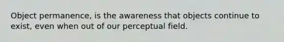 Object permanence, is the awareness that objects continue to exist, even when out of our perceptual field.