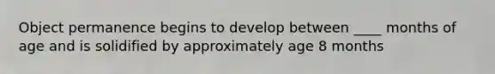 Object permanence begins to develop between ____ months of age and is solidified by approximately age 8 months