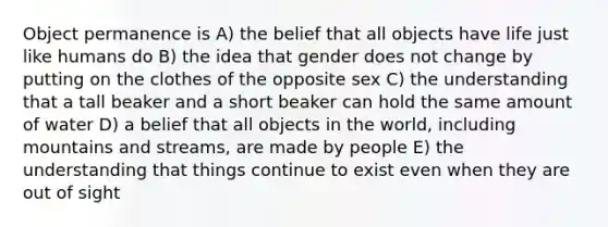 Object permanence is A) the belief that all objects have life just like humans do B) the idea that gender does not change by putting on the clothes of the opposite sex C) the understanding that a tall beaker and a short beaker can hold the same amount of water D) a belief that all objects in the world, including mountains and streams, are made by people E) the understanding that things continue to exist even when they are out of sight