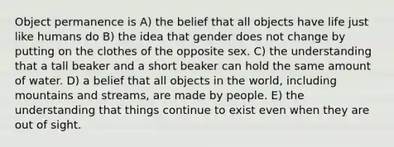 Object permanence is A) the belief that all objects have life just like humans do B) the idea that gender does not change by putting on the clothes of the opposite sex. C) the understanding that a tall beaker and a short beaker can hold the same amount of water. D) a belief that all objects in the world, including mountains and streams, are made by people. E) the understanding that things continue to exist even when they are out of sight.