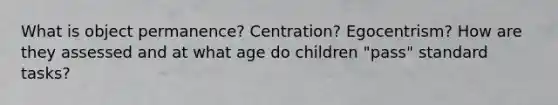 What is object permanence? Centration? Egocentrism? How are they assessed and at what age do children "pass" standard tasks?