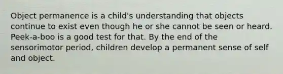 Object permanence is a child's understanding that objects continue to exist even though he or she cannot be seen or heard. Peek-a-boo is a good test for that. By the end of the sensorimotor period, children develop a permanent sense of self and object.