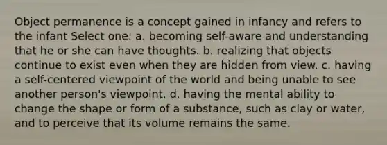 Object permanence is a concept gained in infancy and refers to the infant Select one: a. becoming self-aware and understanding that he or she can have thoughts. b. realizing that objects continue to exist even when they are hidden from view. c. having a self-centered viewpoint of the world and being unable to see another person's viewpoint. d. having the mental ability to change the shape or form of a substance, such as clay or water, and to perceive that its volume remains the same.