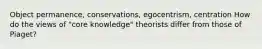 Object permanence, conservations, egocentrism, centration How do the views of "core knowledge" theorists differ from those of Piaget?