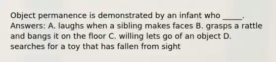 Object permanence is demonstrated by an infant who _____. Answers: A. laughs when a sibling makes faces B. grasps a rattle and bangs it on the floor C. willing lets go of an object D. searches for a toy that has fallen from sight