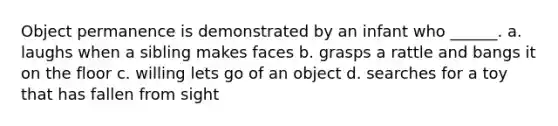 Object permanence is demonstrated by an infant who ______. a. laughs when a sibling makes faces b. grasps a rattle and bangs it on the floor c. willing lets go of an object d. searches for a toy that has fallen from sight