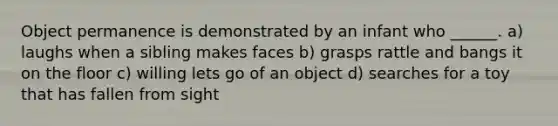 Object permanence is demonstrated by an infant who ______. a) laughs when a sibling makes faces b) grasps rattle and bangs it on the floor c) willing lets go of an object d) searches for a toy that has fallen from sight