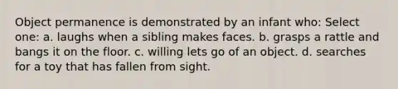 Object permanence is demonstrated by an infant who: Select one: a. laughs when a sibling makes faces. b. grasps a rattle and bangs it on the floor. c. willing lets go of an object. d. searches for a toy that has fallen from sight.