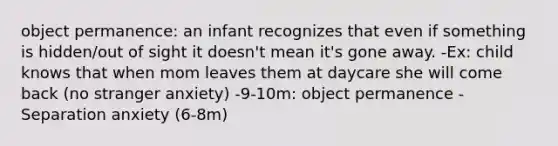 object permanence: an infant recognizes that even if something is hidden/out of sight it doesn't mean it's gone away. -Ex: child knows that when mom leaves them at daycare she will come back (no stranger anxiety) -9-10m: object permanence​ -Separation anxiety (6-8m)​