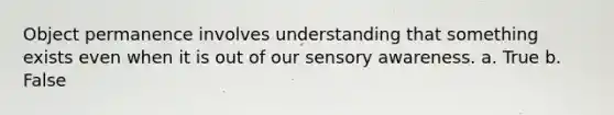 Object permanence involves understanding that something exists even when it is out of our sensory awareness. a. True b. False