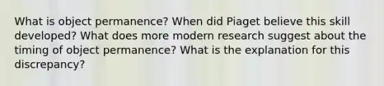 What is object permanence? When did Piaget believe this skill developed? What does more modern research suggest about the timing of object permanence? What is the explanation for this discrepancy?