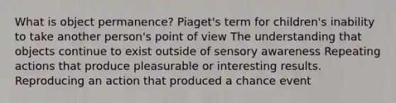 What is object permanence? Piaget's term for children's inability to take another person's point of view The understanding that objects continue to exist outside of sensory awareness Repeating actions that produce pleasurable or interesting results. Reproducing an action that produced a chance event