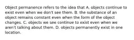 Object permanence refers to the idea that A. objects continue to exist even when we don't see them. B. the substance of an object remains constant even when the form of the object changes. C. objects we see continue to exist even when we aren't talking about them. D. objects permanently exist in one location.