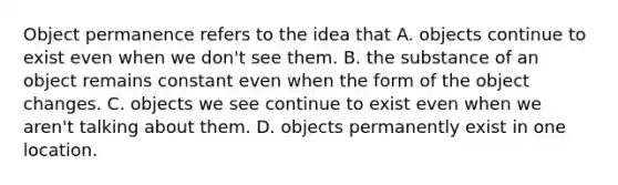 Object permanence refers to the idea that A. objects continue to exist even when we don't see them. B. the substance of an object remains constant even when the form of the object changes. C. objects we see continue to exist even when we aren't talking about them. D. objects permanently exist in one location.