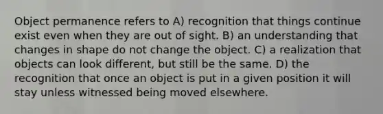 Object permanence refers to A) recognition that things continue exist even when they are out of sight. B) an understanding that changes in shape do not change the object. C) a realization that objects can look different, but still be the same. D) the recognition that once an object is put in a given position it will stay unless witnessed being moved elsewhere.