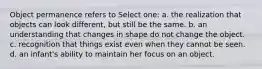 Object permanence refers to Select one: a. the realization that objects can look different, but still be the same. b. an understanding that changes in shape do not change the object. c. recognition that things exist even when they cannot be seen. d. an infant's ability to maintain her focus on an object.