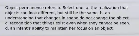 Object permanence refers to Select one: a. the realization that objects can look different, but still be the same. b. an understanding that changes in shape do not change the object. c. recognition that things exist even when they cannot be seen. d. an infant's ability to maintain her focus on an object.