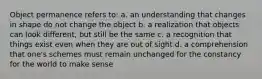 Object permanence refers to: a. an understanding that changes in shape do not change the object b. a realization that objects can look different, but still be the same c. a recognition that things exist even when they are out of sight d. a comprehension that one's schemes must remain unchanged for the constancy for the world to make sense