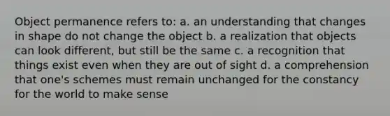 Object permanence refers to: a. an understanding that changes in shape do not change the object b. a realization that objects can look different, but still be the same c. a recognition that things exist even when they are out of sight d. a comprehension that one's schemes must remain unchanged for the constancy for the world to make sense