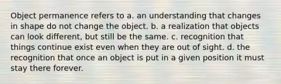 Object permanence refers to a. an understanding that changes in shape do not change the object. b. a realization that objects can look different, but still be the same. c. recognition that things continue exist even when they are out of sight. d. the recognition that once an object is put in a given position it must stay there forever.