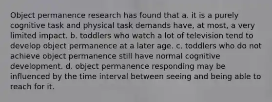 Object permanence research has found that a. it is a purely cognitive task and physical task demands have, at most, a very limited impact. b. toddlers who watch a lot of television tend to develop object permanence at a later age. c. toddlers who do not achieve object permanence still have normal cognitive development. d. object permanence responding may be influenced by the time interval between seeing and being able to reach for it.