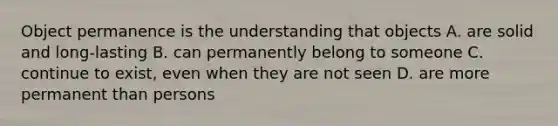 Object permanence is the understanding that objects A. are solid and long-lasting B. can permanently belong to someone C. continue to exist, even when they are not seen D. are more permanent than persons