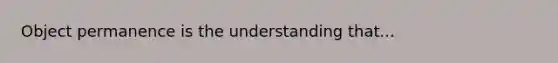 Object permanence is the understanding that...