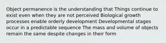 Object permanence is the understanding that Things continue to exist even when they are not perceived Biological growth processes enable orderly development Developmental stages occur in a predictable sequence The mass and volume of objects remain the same despite changes in their form