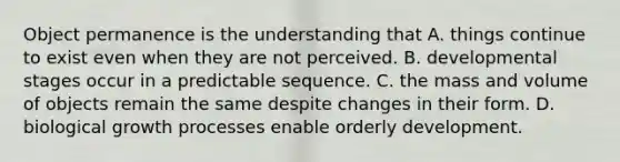 Object permanence is the understanding that A. things continue to exist even when they are not perceived. B. developmental stages occur in a predictable sequence. C. the mass and volume of objects remain the same despite changes in their form. D. biological growth processes enable orderly development.