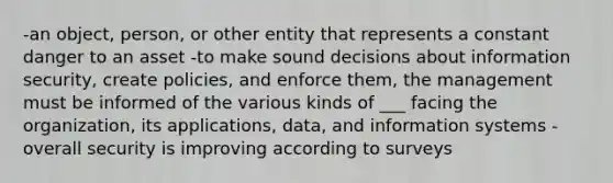 -an object, person, or other entity that represents a constant danger to an asset -to make sound decisions about information security, create policies, and enforce them, the management must be informed of the various kinds of ___ facing the organization, its applications, data, and information systems -overall security is improving according to surveys