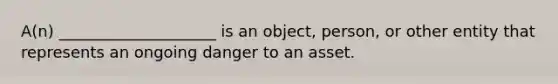 A(n) ____________________ is an object, person, or other entity that represents an ongoing danger to an asset.