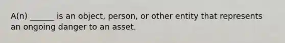 A(n) ______ is an object, person, or other entity that represents an ongoing danger to an asset.